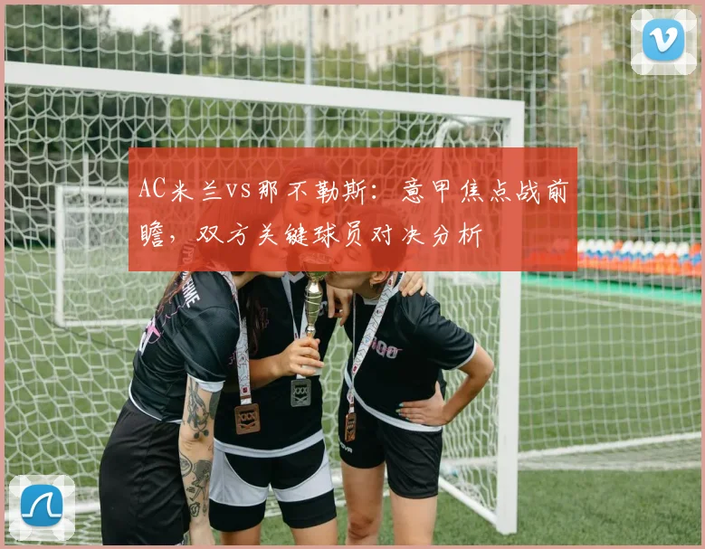 AC米兰vs那不勒斯：意甲焦点战前瞻，双方关键球员对决分析