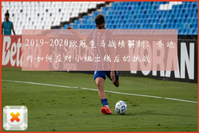 2019-2020欧冠皇马战绩解析:齐达内如何应对小组出线后的挑战