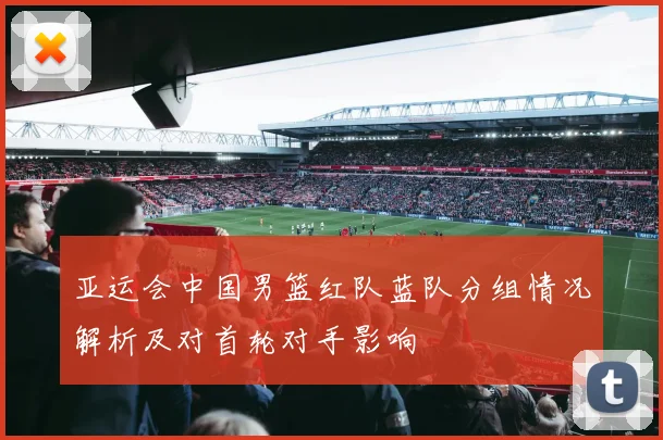 亚运会中国男篮红队蓝队分组情况解析及对首轮对手影响